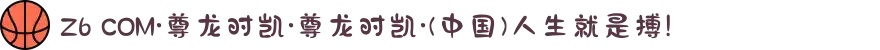 Z6 COM·尊龙时凯·尊龙时凯·(中国)人生就是搏!